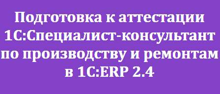 Подготовка к аттестации 1С:Специалист-консультант по производству и ремонтам в 1С:ERP 2.4